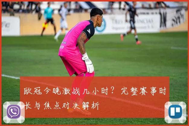 欧冠今晚激战几小时？完整赛事时长与焦点对决解析