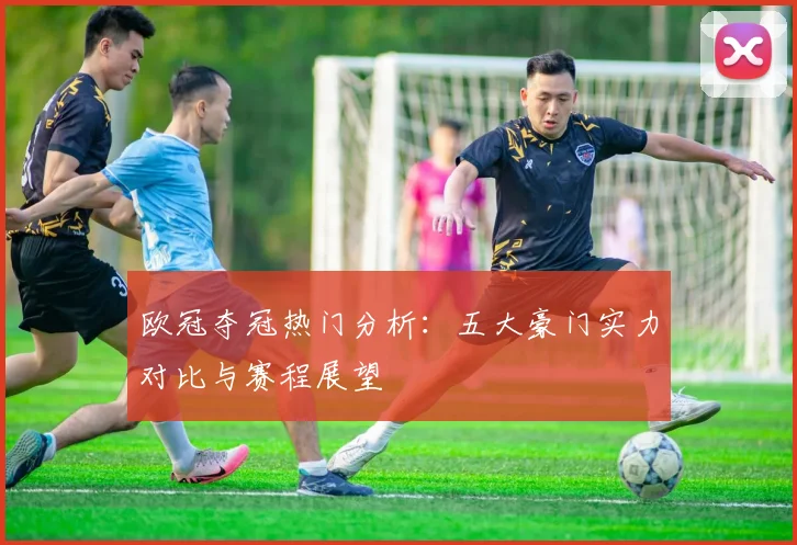 欧冠夺冠热门分析：五大豪门实力对比与赛程展望