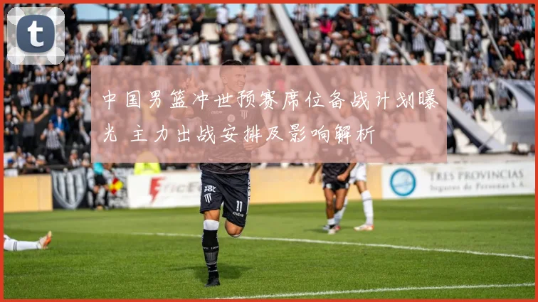 中国男篮冲世预赛席位备战计划曝光 主力出战安排及影响解析