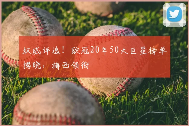 权威评选！欧冠20年50大巨星榜单揭晓，梅西领衔