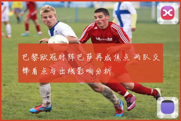 巴黎欧冠对阵巴萨再成焦点 两队交锋看点与出线影响分析