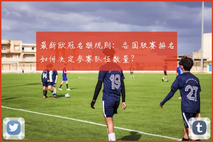 最新欧冠名额规则：各国联赛排名如何决定参赛队伍数量？