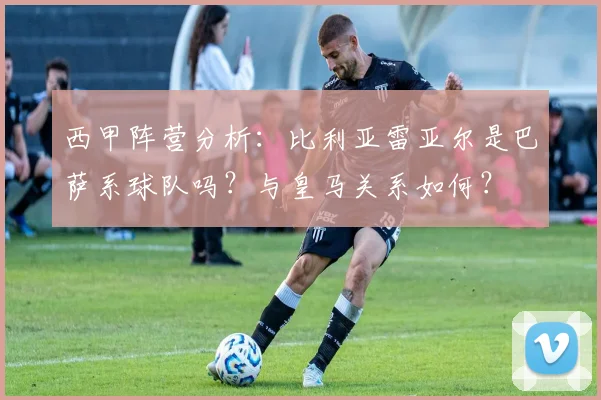 西甲阵营分析：比利亚雷亚尔是巴萨系球队吗？与皇马关系如何？