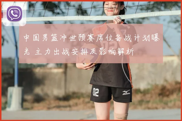 中国男篮冲世预赛席位备战计划曝光 主力出战安排及影响解析