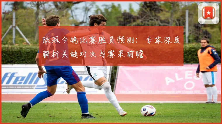 欧冠今晚比赛胜负预测：专家深度解析关键对决与赛果前瞻