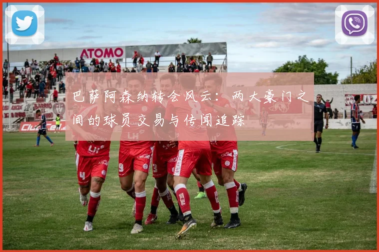 巴萨阿森纳转会风云：两大豪门之间的球员交易与传闻追踪