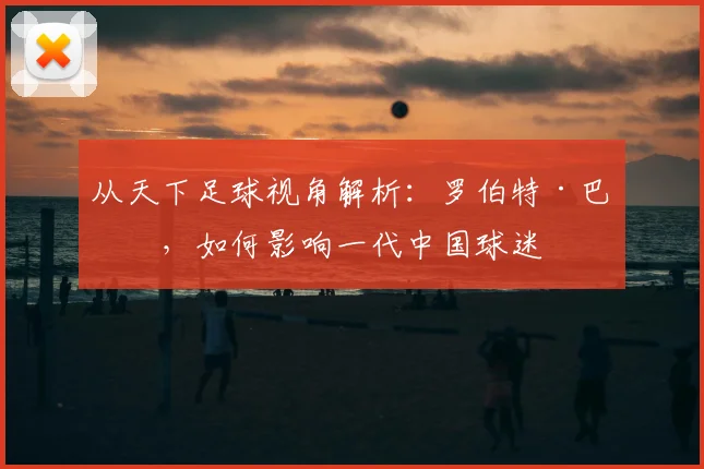 从天下足球视角解析：罗伯特·巴乔，如何影响一代中国球迷