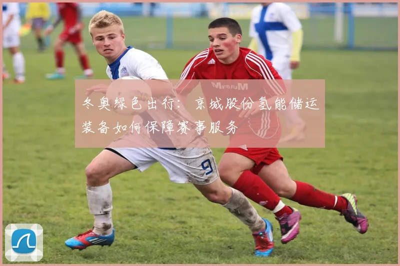 冬奥绿色出行：京城股份氢能储运装备如何保障赛事服务