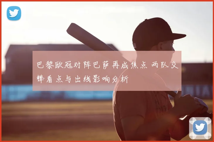 巴黎欧冠对阵巴萨再成焦点 两队交锋看点与出线影响分析